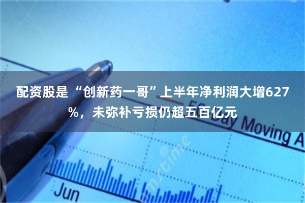 配资股是 “创新药一哥”上半年净利润大增627%，未弥补亏损仍超五百亿元