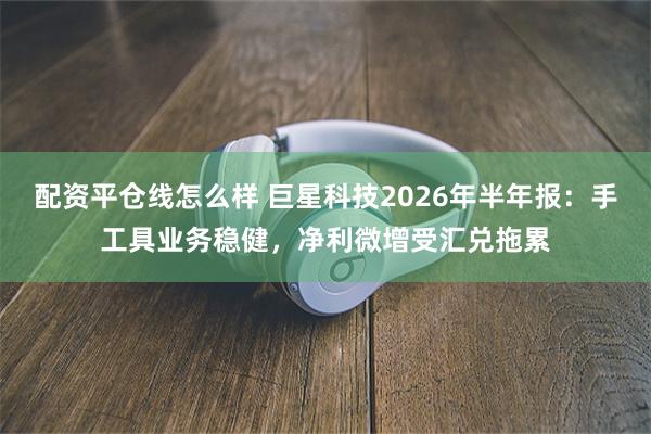 配资平仓线怎么样 巨星科技2026年半年报:手工具业务稳健,净利微增受汇兑拖累