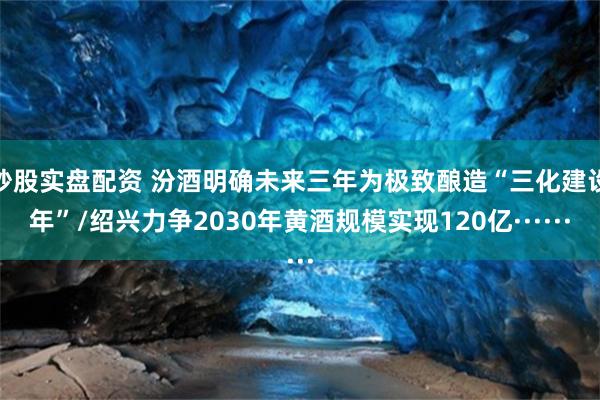 炒股实盘配资 汾酒明确未来三年为极致酿造“三化建设年”/绍兴力争2030年黄酒规模实现120亿······