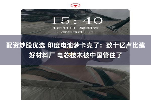 配资炒股优选 印度电池梦卡壳了：数十亿卢比建好材料厂 电芯技术被中国管住了