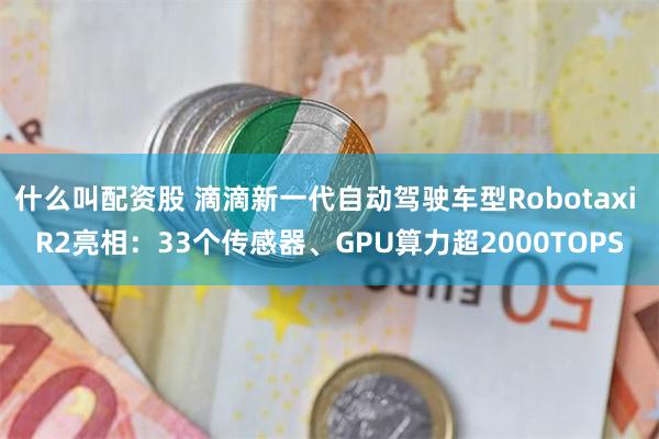 什么叫配资股 滴滴新一代自动驾驶车型Robotaxi R2亮相：33个传感器、GPU算力超2000TOPS