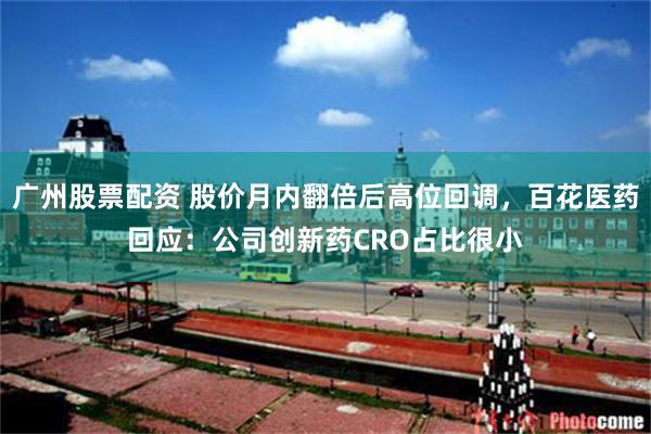 广州股票配资 股价月内翻倍后高位回调，百花医药回应：公司创新药CRO占比很小
