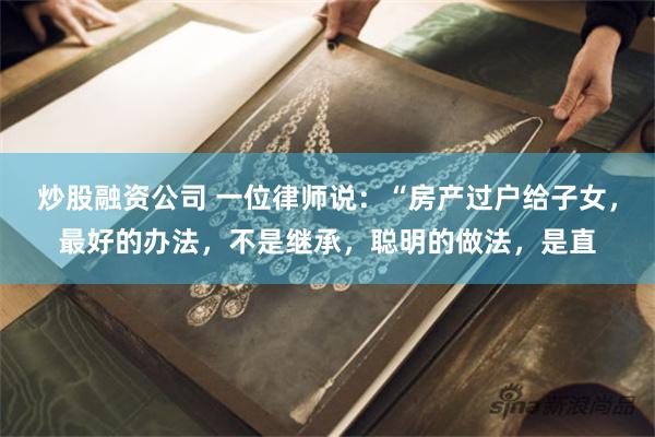 炒股融资公司 一位律师说：“房产过户给子女，最好的办法，不是继承，聪明的做法，是直