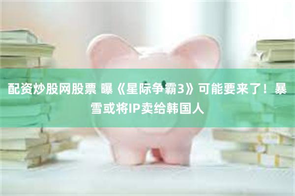 配资炒股网股票 曝《星际争霸3》可能要来了！暴雪或将IP卖给韩国人