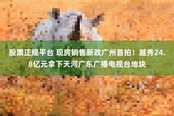 股票正规平台 现房销售新政广州首拍!越秀24.8亿元拿下天河广东广播电视台地块