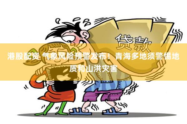 港股配资 气象风险预警发布！青海多地须警惕地质和山洪灾害