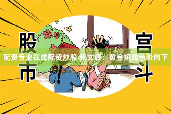 配资专业在线配资炒股 张文辉：黄金短线台阶向下