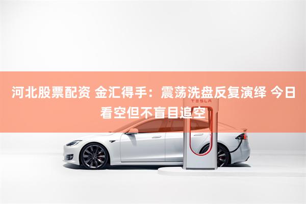 河北股票配资 金汇得手：震荡洗盘反复演绎 今日看空但不盲目追空