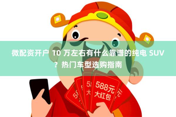 微配资开户 10 万左右有什么靠谱的纯电 SUV？热门车型选购指南