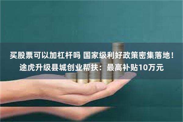 买股票可以加杠杆吗 国家级利好政策密集落地！途虎升级县城创业帮扶：最高补贴10万元