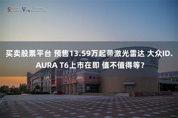 买卖股票平台 预售13.59万起带激光雷达 大众ID. AURA T6上市在即 值不值得等？