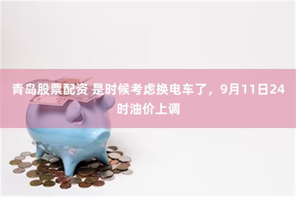 青岛股票配资 是时候考虑换电车了,9月11日24时油价上调
