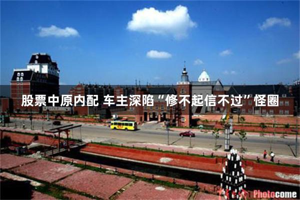 股票中原内配 车主深陷“修不起信不过”怪圈