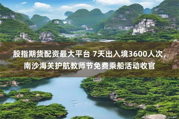 股指期货配资最大平台 7天出入境3600人次，南沙海关护航教师节免费乘船活动收官