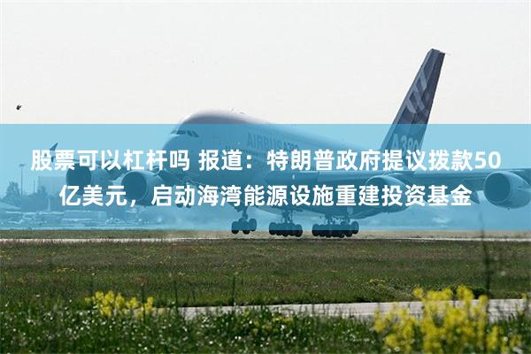 股票可以杠杆吗 报道：特朗普政府提议拨款50亿美元，启动海湾能源设施重建投资基金