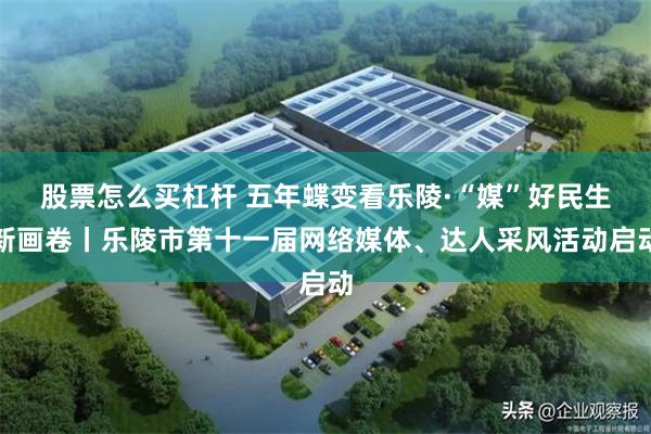 股票怎么买杠杆 五年蝶变看乐陵·“媒”好民生新画卷丨乐陵市第十一届网络媒体、达人采风活动启动