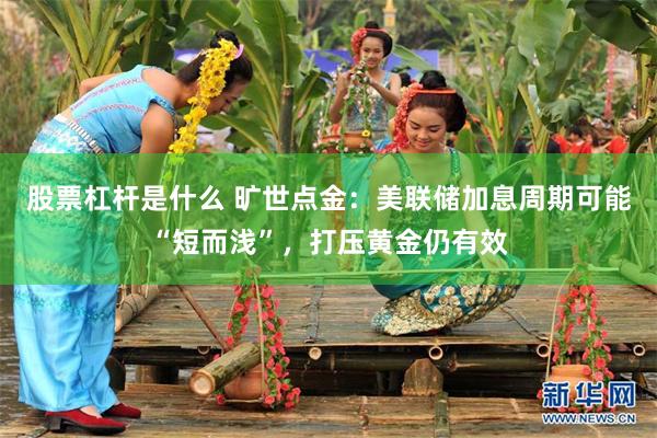 股票杠杆是什么 旷世点金：美联储加息周期可能“短而浅”，打压黄金仍有效
