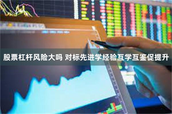 股票杠杆风险大吗 对标先进学经验互学互鉴促提升