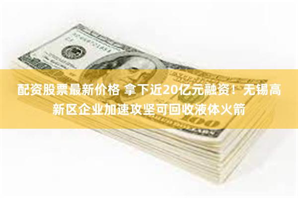 配资股票最新价格 拿下近20亿元融资！无锡高新区企业加速攻坚可回收液体火箭