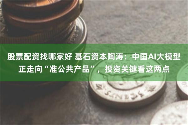 股票配资找哪家好 基石资本陶涛：中国AI大模型正走向“准公共产品”，投资关键看这两点
