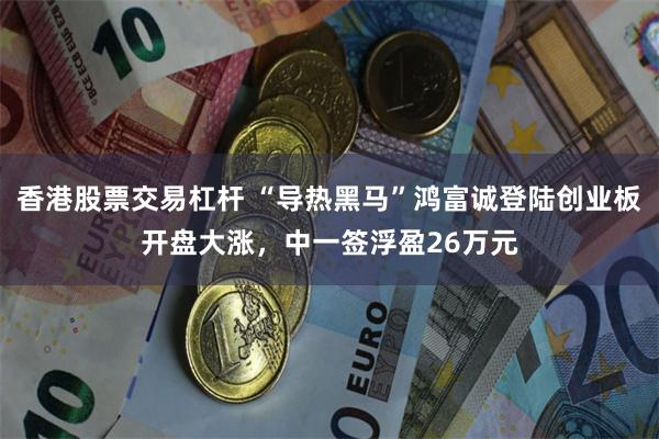 香港股票交易杠杆 “导热黑马”鸿富诚登陆创业板开盘大涨，中一签浮盈26万元