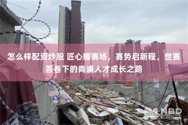 怎么样配资炒股 匠心耀赛场，赛势启新程，世赛答卷下的青浦人才成长之路