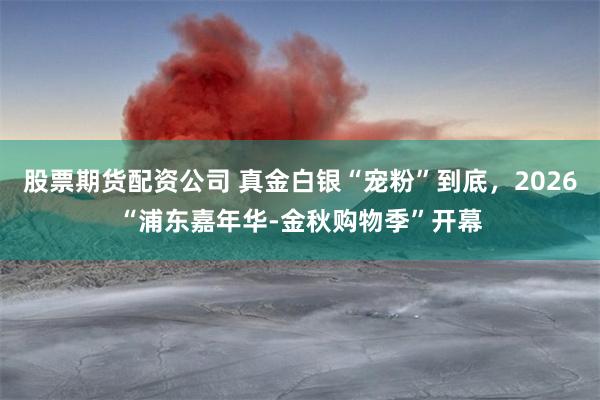 股票期货配资公司 真金白银“宠粉”到底，2026“浦东嘉年华-金秋购物季”开幕
