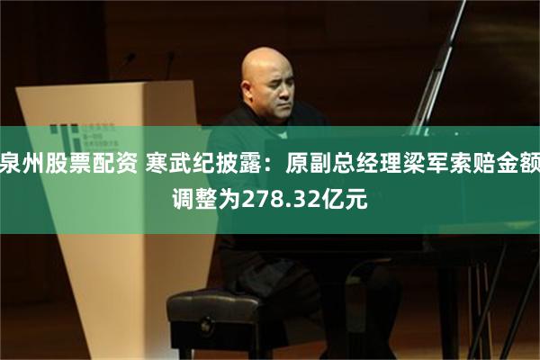 泉州股票配资 寒武纪披露：原副总经理梁军索赔金额调整为278.32亿元