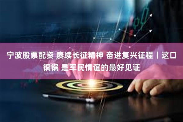 宁波股票配资 赓续长征精神 奋进复兴征程丨这口铜锅 是军民情谊的最好见证