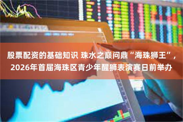 股票配资的基础知识 珠水之巅问鼎“海珠狮王”，2026年首届海珠区青少年醒狮表演赛日前举办
