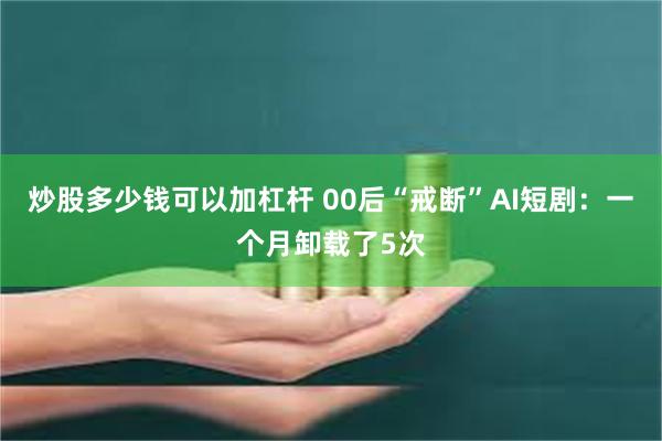 炒股多少钱可以加杠杆 00后“戒断”AI短剧：一个月卸载了5次