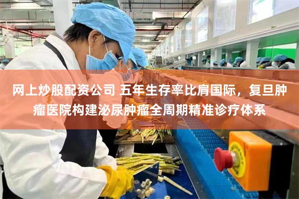 网上炒股配资公司 五年生存率比肩国际，复旦肿瘤医院构建泌尿肿瘤全周期精准诊疗体系
