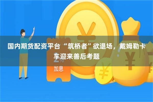 国内期货配资平台 “筑桥者”欲退场，戴姆勒卡车迎来善后考题