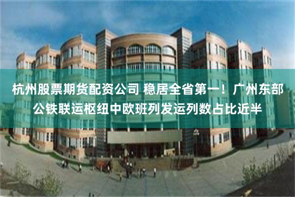 杭州股票期货配资公司 稳居全省第一！广州东部公铁联运枢纽中欧班列发运列数占比近半