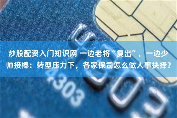 炒股配资入门知识网 一边老将“复出”，一边少帅接棒：转型压力下，各家保司怎么做人事抉择？