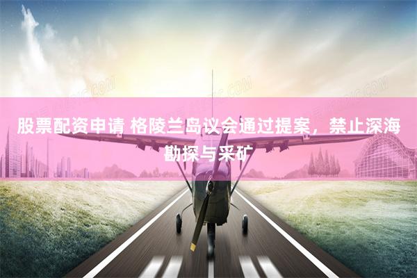 股票配资申请 格陵兰岛议会通过提案，禁止深海勘探与采矿