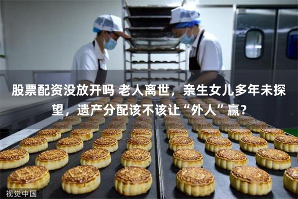 股票配资没放开吗 老人离世，亲生女儿多年未探望，遗产分配该不该让“外人”赢？