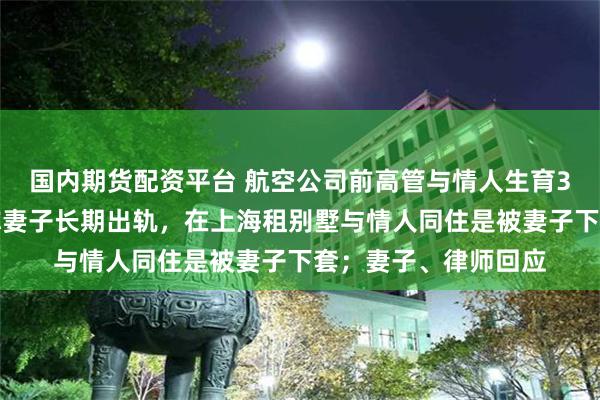 国内期货配资平台 航空公司前高管与情人生育3名子女被判重婚,称妻子长期出轨,在上海租别墅与情人同住是被妻子下套;妻子、律师回应
